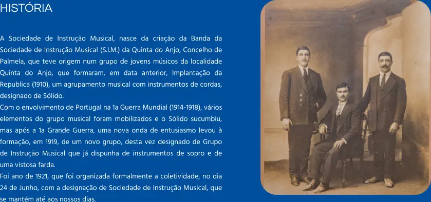HISTÓRIA  A Sociedade de Instrução Musical, nasce da criação da Banda da Sociedade de Instrução Musical (S.I.M.) da Quinta do Anjo, Concelho de Palmela, que teve origem num grupo de jovens músicos da localidade Quinta do Anjo, que formaram, em data anterior, Implantação da Republica (1910), um agrupamento musical com instrumentos de cordas, designado de Sólido. Com o envolvimento de Portugal na 1a Guerra Mundial (1914-1918), vários elementos do grupo musical foram mobilizados e o Sólido sucumbiu, mas após a 1a Grande Guerra, uma nova onda de entusiasmo levou à formação, em 1919, de um novo grupo, desta vez designado de Grupo de Instrução Musical que já dispunha de instrumentos de sopro e de uma vistosa farda. Foi ano de 1921, que foi organizada formalmente a coletividade, no dia 24 de Junho, com a designação de Sociedade de Instrução Musical, que se mantém até aos nossos dias.